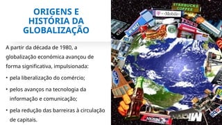ORIGENS E
HISTÓRIA DA
GLOBALIZAÇÃO
A partir da década de 1980, a
globalização económica avançou de
forma significativa, impulsionada:
• pela liberalização do comércio;
• pelos avanços na tecnologia da
informação e comunicação;
• pela redução das barreiras à circulação
de capitais.
 
