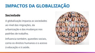 IMPACTOS DA GLOBALIZAÇÃO
Sociedade
A globalização impacta as sociedades
ao nível das migrações, da
urbanização e das mudanças nos
padrões de trabalho.
Influencia também, questões sociais,
como os direitos humanos e o acesso
à educação e à saúde.
 