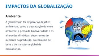 IMPACTOS DA GLOBALIZAÇÃO
Ambiente
A globalização fez disparar os desafios
ambientais, como a degradação do meio
ambiente, a perda de biodiversidade e as
alterações climáticas, decorrentes do
aumento da produção, do consumo de
bens e do transporte global de
mercadorias.
 