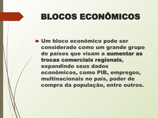 BLOCOS ECONÔMICOS
🠶 Um bloco econômico pode ser
considerado como um grande grupo
de países que visam a aumentar as
trocas comerciais regionais,
expandindo seus dados
econômicos, como PIB, empregos,
multinacionais no país, poder de
compra da população, entre outros.
 