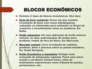 BLOCOS ECONÔMICOS
🠶 Existem 4 tipos de blocos econômicos. São eles:
🠶 Zona de livre comércio: Áreas em que existem
circulação de bens com taxas alfandegárias
reduzidas ou eliminadas para estimular os fluxos de
comércio e investimentos entre os membros. Ex:
Nafta
🠶 União aduaneira: Há uma aplicação de tarifa externa
comum, ou seja, padronização de tarifas para
produtos vindos de fora do bloco. Ex: Mercosul.
🠶 Mercado comum: Livre circulação de capitais,
produtos, bens e pessoas entre os países-membros.
Ex: União Europeia.
🠶 União Econômica e monetária: Estágio mais
avançado da integração regional. Prevê uma única
moeda e um Banco Central único, além de
instituições supracionais como tribunal de justiça,
parlamentos, etc.
 