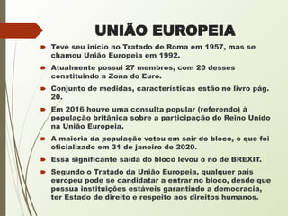 UNIÃO EUROPEIA
🠶 Teve seu início no Tratado de Roma em 1957, mas se
chamou União Europeia em 1992.
🠶 Atualmente possui 27 membros, com 20 desses
constituindo a Zona do Euro.
🠶 Conjunto de medidas, características estão no livro pág.
20.
🠶 Em 2016 houve uma consulta popular (referendo) à
população britânica sobre a participação do Reino Unido
na União Europeia.
🠶 A maioria da população votou em sair do bloco, o que foi
oficializado em 31 de janeiro de 2020.
🠶 Essa significante saída do bloco levou o no de BREXIT.
🠶 Segundo o Tratado da União Europeia, qualquer país
europeu pode se candidatar a entrar no bloco, desde que
possua instituições estáveis garantindo a democracia,
ter Estado de direito e respeito aos direitos humanos.
 