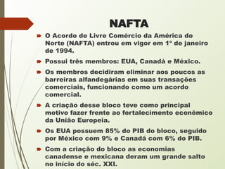 NAFTA
🠶 O Acordo de Livre Comércio da América do
Norte (NAFTA) entrou em vigor em 1º de janeiro
de 1994.
🠶 Possui três membros: EUA, Canadá e México.
🠶 Os membros decidiram eliminar aos poucos as
barreiras alfandegárias em suas transações
comerciais, funcionando como um acordo
comercial.
🠶 A criação desse bloco teve como principal
motivo fazer frente ao fortalecimento econômico
da União Europeia.
🠶 Os EUA possuem 85% do PIB do bloco, seguido
por México com 9% e Canadá com 6% do PIB.
🠶 Com a criação do bloco as economias
canadense e mexicana deram um grande salto
no início do séc. XXI.
 