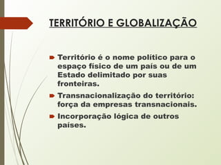 TERRITÓRIO E GLOBALIZAÇÃO
🠶 Território é o nome político para o
espaço físico de um país ou de um
Estado delimitado por suas
fronteiras.
🠶 Transnacionalização do território:
força da empresas transnacionais.
🠶 Incorporação lógica de outros
países.
 