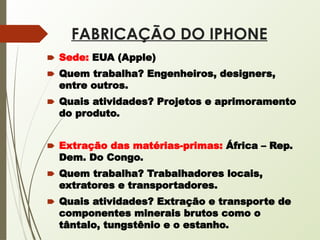 FABRICAÇÃO DO IPHONE
🠶 Sede: EUA (Apple)
🠶 Quem trabalha? Engenheiros, designers,
entre outros.
🠶 Quais atividades? Projetos e aprimoramento
do produto.
🠶 Extração das matérias-primas: África – Rep.
Dem. Do Congo.
🠶 Quem trabalha? Trabalhadores locais,
extratores e transportadores.
🠶 Quais atividades? Extração e transporte de
componentes minerais brutos como o
tântalo, tungstênio e o estanho.
 