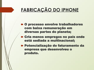FABRICAÇÃO DO IPHONE
🠶 O processo envolve trabalhadores
com baixa remuneração em
diversas partes do planeta;
🠶 Cria menos empregos no país onde
está sediada a multinacional;
🠶 Potencialização do faturamento da
empresa que desenvolveu o
produto.
 