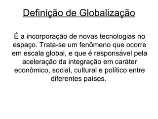 Definição de Globalização É a incorporação de novas tecnologias no espaço. Trata-se um fenômeno que ocorre em escala global, e que é responsável pela aceleração da integração em caráter econômico, social, cultural e político entre diferentes países.  