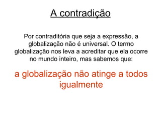A contradição Por contraditória que seja a expressão, a globalização não é universal. O termo globalização nos leva a acreditar que ela ocorre no mundo inteiro, mas sabemos que: a globalização não atinge a todos igualmente 