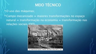 MEIO TÉCNICO
• O uso das máquinas;
• Campo mecanizado = maiores transformações no espaço
natural = transformação na economia = transformação nas
relações sociais (DIT)
 