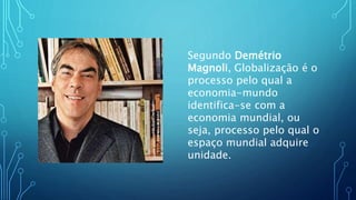 Segundo Demétrio
Magnoli, Globalização é o
processo pelo qual a
economia-mundo
identifica-se com a
economia mundial, ou
seja, processo pelo qual o
espaço mundial adquire
unidade.
 