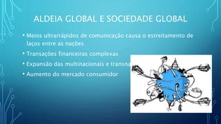 ALDEIA GLOBAL E SOCIEDADE GLOBAL
• Meios ultrarrápidos de comunicação causa o estreitamento de
laços entre as nações
• Transações financeiras complexas
• Expansão das multinacionais e transnacionais
• Aumento do mercado consumidor
 