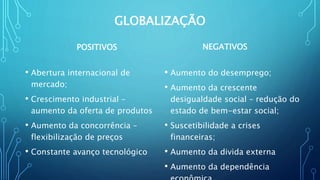 GLOBALIZAÇÃO
POSITIVOS
• Abertura internacional de
mercado;
• Crescimento industrial –
aumento da oferta de produtos
• Aumento da concorrência –
flexibilização de preços
• Constante avanço tecnológico
NEGATIVOS
• Aumento do desemprego;
• Aumento da crescente
desigualdade social – redução do
estado de bem-estar social;
• Suscetibilidade a crises
financeiras;
• Aumento da divida externa
• Aumento da dependência
 