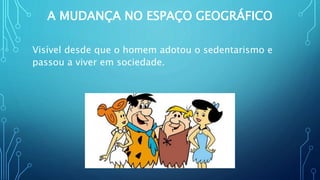A MUDANÇA NO ESPAÇO GEOGRÁFICO
Visível desde que o homem adotou o sedentarismo e
passou a viver em sociedade.
 