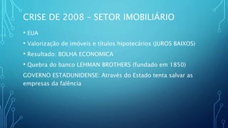 CRISE DE 2008 – SETOR IMOBILIÁRIO
• EUA
• Valorização de imóveis e títulos hipotecários (JUROS BAIXOS)
• Resultado: BOLHA ECONOMICA
• Quebra do banco LEHMAN BROTHERS (fundado em 1850)
GOVERNO ESTADUNIDENSE: Através do Estado tenta salvar as
empresas da falência
 