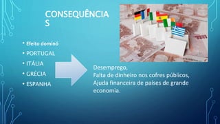 CONSEQUÊNCIA
S
• Efeito dominó
• PORTUGAL
• ITÁLIA
• GRÉCIA
• ESPANHA
Desemprego,
Falta de dinheiro nos cofres públicos,
Ajuda financeira de países de grande
economia.
 