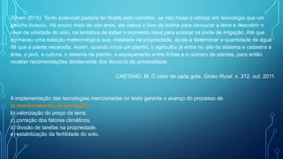 (Enem 2015) Tanto potencial poderia ter ficado pelo caminho, se não fosse o reforço em tecnologia que um
gaúcho buscou. Há pouco mais de oito anos, ele usava o bico da botina para cavoucar a terra e descobrir o
nível de umidade do solo, na tentativa de saber o momento ideal para acionar os pivôs de irrigação. Até que
conheceu uma estação meteorológica que, instalada na propriedade, ajuda a determinar a quantidade de água
de que a planta necessita. Assim, quando inicia um plantio, o agricultor já entra no site do sistema e cadastra a
área, o pivô, a cultura, o sistema de plantio, o espaçamento entre linhas e o número de plantas, para então
receber recomendações diretamente dos técnicos da universidade.
CAETANO. M. O valor de cada gota. Globo Rural. n. 312. out. 2011.
A implementação das tecnologias mencionadas no texto garante o avanço do processo de
a) monitoramento da produção.
b) valorização do preço da terra.
c) correção dos fatores climáticos.
d) divisão de tarefas na propriedade.
e) estabilização da fertilidade do solo.
 