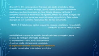 (Enem 2015) Um carro esportivo é financiado pelo Japão, projetado na Itália e
montado em Indiana, México e França, usando os mais avançados componentes
eletrônicos, que foram inventados em Nova Jérsei e fabricados na Coreia. A
campanha publicitária é desenvolvida na Inglaterra, filmada no Canadá, a edição e as
cópias, feitas em Nova Iorque para serem veiculadas no mundo todo. Teias globais
disfarçam-se com o uniforme nacional que lhes for mais conveniente.
REICH, R. O trabalho das nações: preparando-nos para o capitalismo no século XXI.
São Paulo: Educador, 1994 (adaptado).
A viabilidade do processo de produção ilustrado pelo texto pressupõe o uso de
a) linhas de montagem e formação de estoques.
b) empresas burocráticas e mão de obra barata.
c) controle estatal e infraestrutura consolidada.
d) organização em rede e tecnologia da informação.
e) gestão centralizada e protecionismo econômico.
 