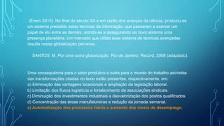 (Enem 2015) No final do século XX e em razão dos avanços da ciência, produziu-se
um sistema presidido pelas técnicas da informação, que passaram a exercer um
papel de elo entre as demais, unindo-as e assegurando ao novo sistema uma
presença planetária. Um mercado que utiliza esse sistema de técnicas avançadas
resulta nessa globalização perversa.
SANTOS, M. Por uma outra globalização. Rio de Janeiro: Record, 2008 (adaptado).
Uma consequência para o setor produtivo e outra para o mundo do trabalho advindas
das transformações citadas no texto estão presentes, respectivamente, em:
a) Eliminação das vantagens locacionais e ampliação da legislação laboral.
b) Limitação dos fluxos logísticos e fortalecimento de associações sindicais.
c) Diminuição dos investimentos industriais e desvalorização dos postos qualificados.
d) Concentração das áreas manufatureiras e redução da jornada semanal.
e) Automatização dos processos fabris e aumento dos níveis de desemprego.
 