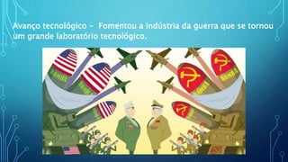 Avanço tecnológico - Fomentou a indústria da guerra que se tornou
um grande laboratório tecnológico.
 