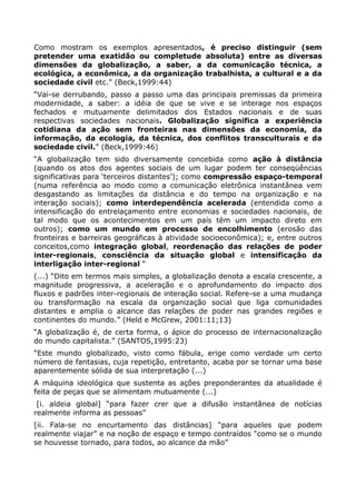 Como mostram os exemplos apresentados, é preciso distinguir (sem
pretender uma exatidão ou completude absoluta) entre as diversas
dimensões da globalização, a saber, a da comunicação técnica, a
ecológica, a econômica, a da organização trabalhista, a cultural e a da
sociedade civil etc.” (Beck,1999:44)
“Vai-se derrubando, passo a passo uma das principais premissas da primeira
modernidade, a saber: a idéia de que se vive e se interage nos espaços
fechados e mutuamente delimitados dos Estados nacionais e de suas
respectivas sociedades nacionais. Globalização significa a experiência
cotidiana da ação sem fronteiras nas dimensões da economia, da
informação, da ecologia, da técnica, dos conflitos transculturais e da
sociedade civil.” (Beck,1999:46)
“A globalização tem sido diversamente concebida como ação à distância
(quando os atos dos agentes sociais de um lugar podem ter conseqüências
significativas para „terceiros distantes‟); como compressão espaço-temporal
(numa referência ao modo como a comunicação eletrônica instantânea vem
desgastando as limitações da distância e do tempo na organização e na
interação sociais); como interdependência acelerada (entendida como a
intensificação do entrelaçamento entre economias e sociedades nacionais, de
tal modo que os acontecimentos em um país têm um impacto direto em
outros); como um mundo em processo de encolhimento (erosão das
fronteiras e barreiras geográficas à atividade socioeconômica); e, entre outros
conceitos,como integração global, reordenação das relações de poder
inter-regionais, consciência da situação global e intensificação da
interligação inter-regional “
(...) “Dito em termos mais simples, a globalização denota a escala crescente, a
magnitude progressiva, a aceleração e o aprofundamento do impacto dos
fluxos e padrões inter-regionais de interação social. Refere-se a uma mudança
ou transformação na escala da organização social que liga comunidades
distantes e amplia o alcance das relações de poder nas grandes regiões e
continentes do mundo.” (Held e McGrew, 2001:11;13)
“A globalização é, de certa forma, o ápice do processo de internacionalização
do mundo capitalista.” (SANTOS,1995:23)
“Este mundo globalizado, visto como fábula, erige como verdade um certo
número de fantasias, cuja repetição, entretanto, acaba por se tornar uma base
aparentemente sólida de sua interpretação (...)
A máquina ideológica que sustenta as ações preponderantes da atualidade é
feita de peças que se alimentam mutuamente (...)
 [i. aldeia global] “para fazer crer que a difusão instantânea de notícias
realmente informa as pessoas”
[ii. Fala-se no encurtamento das distâncias] “para aqueles que podem
realmente viajar” e na noção de espaço e tempo contraídos “como se o mundo
se houvesse tornado, para todos, ao alcance da mão”
 