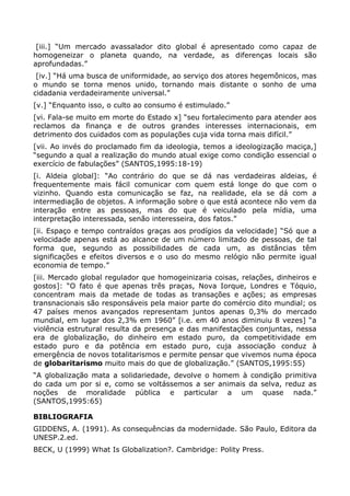 [iii.] “Um mercado avassalador dito global é apresentado como capaz de
homogeneizar o planeta quando, na verdade, as diferenças locais são
aprofundadas.”
 [iv.] “Há uma busca de uniformidade, ao serviço dos atores hegemônicos, mas
o mundo se torna menos unido, tornando mais distante o sonho de uma
cidadania verdadeiramente universal.”
[v.] “Enquanto isso, o culto ao consumo é estimulado.”
[vi. Fala-se muito em morte do Estado x] “seu fortalecimento para atender aos
reclamos da finança e de outros grandes interesses internacionais, em
detrimento dos cuidados com as populações cuja vida torna mais difícil.”
[vii. Ao invés do proclamado fim da ideologia, temos a ideologização maciça,]
“segundo a qual a realização do mundo atual exige como condição essencial o
exercício de fabulações” (SANTOS,1995:18-19)
[i. Aldeia global]: “Ao contrário do que se dá nas verdadeiras aldeias, é
frequentemente mais fácil comunicar com quem está longe do que com o
vizinho. Quando esta comunicação se faz, na realidade, ela se dá com a
intermediação de objetos. A informação sobre o que está acontece não vem da
interação entre as pessoas, mas do que é veiculado pela mídia, uma
interpretação interessada, senão interesseira, dos fatos.”
[ii. Espaço e tempo contraídos graças aos prodígios da velocidade] “Só que a
velocidade apenas está ao alcance de um número limitado de pessoas, de tal
forma que, segundo as possibilidades de cada um, as distâncias têm
significações e efeitos diversos e o uso do mesmo relógio não permite igual
economia de tempo.”
[iii. Mercado global regulador que homogeinizaria coisas, relações, dinheiros e
gostos]: “O fato é que apenas três praças, Nova Iorque, Londres e Tóquio,
concentram mais da metade de todas as transações e ações; as empresas
transnacionais são responsáveis pela maior parte do comércio dito mundial; os
47 países menos avançados representam juntos apenas 0,3% do mercado
mundial, em lugar dos 2,3% em 1960” [i.e. em 40 anos diminuiu 8 vezes] “a
violência estrutural resulta da presença e das manifestações conjuntas, nessa
era de globalização, do dinheiro em estado puro, da competitividade em
estado puro e da potência em estado puro, cuja associação conduz à
emergência de novos totalitarismos e permite pensar que vivemos numa época
de globaritarismo muito mais do que de globalização.” (SANTOS,1995:55)
“A globalização mata a solidariedade, devolve o homem à condição primitiva
do cada um por si e, como se voltássemos a ser animais da selva, reduz as
noções de moralidade pública e particular a um quase nada.”
(SANTOS,1995:65)

BIBLIOGRAFIA
GIDDENS, A. (1991). As consequências da modernidade. São Paulo, Editora da
UNESP.2.ed.
BECK, U (1999) What Is Globalization?. Cambridge: Polity Press.
 