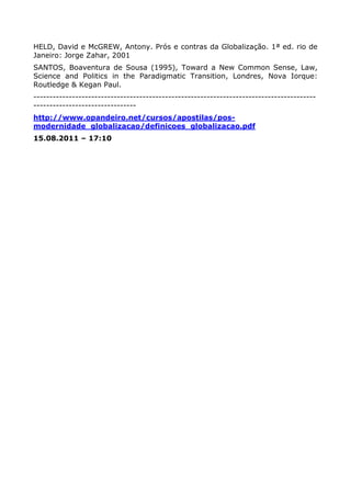 HELD, David e McGREW, Antony. Prós e contras da Globalização. 1ª ed. rio de
Janeiro: Jorge Zahar, 2001
SANTOS, Boaventura de Sousa (1995), Toward a New Common Sense, Law,
Science and Politics in the Paradigmatic Transition, Londres, Nova Iorque:
Routledge & Kegan Paul.
----------------------------------------------------------------------------------------
--------------------------------
http://www.opandeiro.net/cursos/apostilas/pos-
modernidade_globalizacao/definicoes_globalizacao.pdf
15.08.2011 – 17:10
 