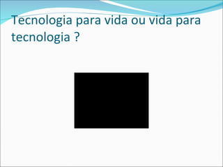 Tecnologia para vida ou vida para tecnologia ? 