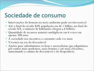Sociedade de consumo Intervenções do homem no meio ambiente pode ser irreversível Até o final do século XIX população era de 1 bilhão, no final do século XX, o número de habitantes chegou a 6 bilhões Quantidade de recursos naturais multiplicou em 6 vezes em apenas 200 anos A sociedade nos incentiva a consumir cada vez mais Vivemos na era do descartável Apelos para substituirmos os bens e mercadorias que adquirimos por outros mais modernos, mais bonitos e até mais eficientes, aumentando a cultura do descartável e do desperdício. 
