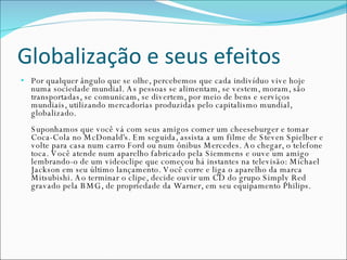 Globalização e seus efeitos Por qualquer ângulo que se olhe, percebemos que cada indivíduo vive hoje numa sociedade mundial. As pessoas se alimentam, se vestem, moram, são transportadas, se comunicam, se divertem, por meio de bens e serviços mundiais, utilizando mercadorias produzidas pelo capitalismo mundial, globalizado.  Suponhamos que você vá com seus amigos comer um cheeseburger e tomar Coca-Cola no McDonald's. Em seguida, assista a um filme de Steven Spielber e volte para casa num carro Ford ou num ônibus Mercedes. Ao chegar, o telefone toca. Você atende num aparelho fabricado pela Siemmens e ouve um amigo lembrando-o de um videoclipe que começou há instantes na televisão: Michael Jackson em seu último lançamento. Você corre e liga o aparelho da marca Mitsubishi. Ao terminar o clipe, decide ouvir um CD do grupo Simply Red gravado pela BMG, de propriedade da Warner, em seu equipamento Philips.   