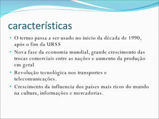 características O termo passa a ser usado no inicio da década de 1990, após o fim da URSS Nova fase da economia mundial, grande crescimento das trocas comerciais entre as nações e aumento da produção em geral Revolução tecnológica nos transportes e telecomunicações. Crescimento da influencia dos países mais ricos do mundo na cultura, informações e mercadorias. 