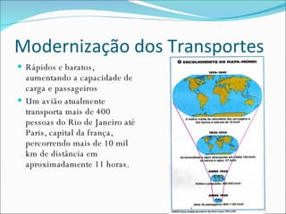 Modernização dos Transportes Rápidos e baratos, aumentando a capacidade de carga e passageiros Um avião atualmente transporta mais de 400 pessoas do Rio de Janeiro até Paris, capital da frança, percorrendo mais de 10 mil km de distância em aproximadamente 11 horas. 