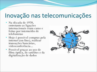 Inovação nas telecomunicações Na década de 1970, entretanto as ligações internacionais eram caras e feitas por intermédio de telefonistas Hoje é possível compras pela internet (on-line), realizar transações bancárias, videoconferência... Possível graças ao uso de fibra óptica, de satélites e da digitalização de dados 