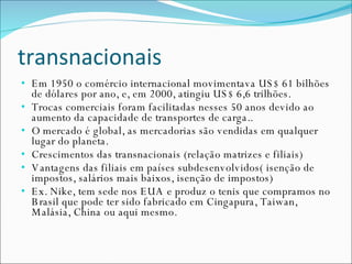 transnacionais Em 1950 o comércio internacional movimentava US$ 61 bilhões de dólares por ano, e, em 2000, atingiu US$ 6,6 trilhões. Trocas comerciais foram facilitadas nesses 50 anos devido ao aumento da capacidade de transportes de carga.. O mercado é global, as mercadorias são vendidas em qualquer lugar do planeta. Crescimentos das transnacionais (relação matrizes e filiais) Vantagens das filiais em países subdesenvolvidos( isenção de impostos, salários mais baixos, isenção de impostos) Ex. Nike, tem sede nos EUA e produz o tenis que compramos no Brasil que pode ter sido fabricado em Cingapura, Taiwan, Malásia, China ou aqui mesmo. 