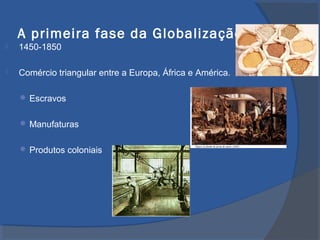 A primeira fase da Globalização
 1450-1850
 Comércio triangular entre a Europa, África e América.
 Escravos
 Manufaturas
 Produtos coloniais
 