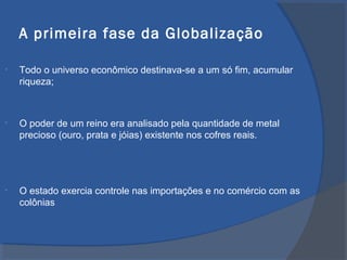A primeira fase da Globalização
• Todo o universo econômico destinava-se a um só fim, acumular
riqueza;
• O poder de um reino era analisado pela quantidade de metal
precioso (ouro, prata e jóias) existente nos cofres reais.
• O estado exercia controle nas importações e no comércio com as
colônias
 