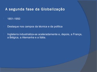 A segunda fase da Globalização
 1851-1950
 Destaque nos campos da técnica e da política
 Inglaterra industrializa-se aceleradamente e, depois, a França,
a Bélgica, a Alemanha e a Itália.
 
