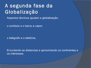 A segunda fase da
Globalização
• Aspectos técnicos ajudam a globalização:
• o comboio e o barco a vapor;
• o telégrafo e o telefone,
• Encurtando as distancias e aproximando os continentes e
os interesses.
 