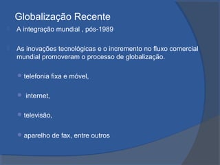 Globalização Recente
 A integração mundial , pós-1989
 As inovações tecnológicas e o incremento no fluxo comercial
mundial promoveram o processo de globalização.
telefonia fixa e móvel,
 internet,
televisão,
aparelho de fax, entre outros
 