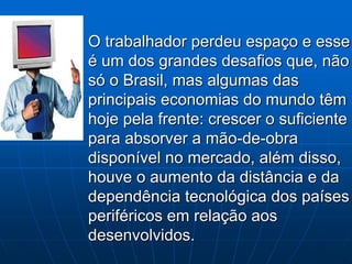 O trabalhador perdeu espaço e esse
é um dos grandes desafios que, não
só o Brasil, mas algumas das
principais economias do mundo têm
hoje pela frente: crescer o suficiente
para absorver a mão-de-obra
disponível no mercado, além disso,
houve o aumento da distância e da
dependência tecnológica dos países
periféricos em relação aos
desenvolvidos.
 