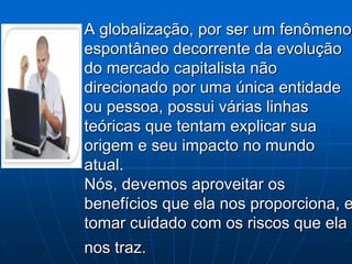 A globalização, por ser um fenômeno
espontâneo decorrente da evolução
do mercado capitalista não
direcionado por uma única entidade
ou pessoa, possui várias linhas
teóricas que tentam explicar sua
origem e seu impacto no mundo
atual.
Nós, devemos aproveitar os
benefícios que ela nos proporciona, e
tomar cuidado com os riscos que ela
nos traz.
 