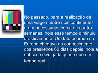 No passado, para a realização de
uma viagem entre dois continentes
eram necessárias cerca de quatro
semanas, hoje esse tempo diminuiu
drasticamente. Um fato ocorrido na
Europa chegava ao conhecimento
dos brasileiros 60 dias depois, hoje a
notícia é divulgada quase que em
tempo real.
 