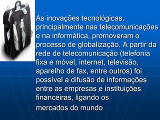 As inovações tecnológicas,
principalmente nas telecomunicações
e na informática, promoveram o
processo de globalização. A partir da
rede de telecomunicação (telefonia
fixa e móvel, internet, televisão,
aparelho de fax, entre outros) foi
possível a difusão de informações
entre as empresas e instituições
financeiras, ligando os
mercados do mundo
 