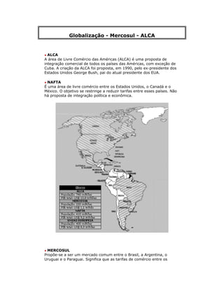 Globalização - Mercosul - ALCA
• ALCA
A área de Livre Comércio das Américas (ALCA) é uma proposta de
integração comercial de todos os países das Américas, com exceção de
Cuba. A criação da ALCA foi proposta, em 1990, pelo ex-presidente dos
Estados Unidos George Bush, pai do atual presidente dos EUA.
• NAFTA
É uma área de livre comércio entre os Estados Unidos, o Canadá e o
México. O objetivo se restringe a reduzir tarifas entre esses países. Não
há proposta de integração política e econômica.
• MERCOSUL
Propõe-se a ser um mercado comum entre o Brasil, a Argentina, o
Uruguai e o Paraguai. Significa que as tarifas de comércio entre os
 