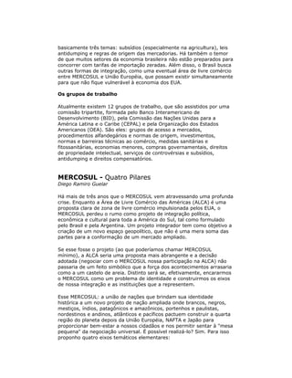 basicamente três temas: subsídios (especialmente na agricultura), leis
antidumping e regras de origem das mercadorias. Há também o temor
de que muitos setores da economia brasileira não estão preparados para
concorrer com tarifas de importação zeradas. Além disso, o Brasil busca
outras formas de integração, como uma eventual área de livre comércio
entre MERCOSUL e União Européia, que possam existir simultaneamente
para que não fique vulnerável à economia dos EUA.
Os grupos de trabalho
Atualmente existem 12 grupos de trabalho, que são assistidos por uma
comissão tripartite, formada pelo Banco Interamericano de
Desenvolvimento (BID), pela Comissão das Nações Unidas para a
América Latina e o Caribe (CEPAL) e pela Organização dos Estados
Americanos (OEA). São eles: grupos de acesso a mercados,
procedimentos alfandegários e normas de origem, investimentos,
normas e barreiras técnicas ao comércio, medidas sanitárias e
fitossanitárias, economias menores, compras governamentais, direitos
de propriedade intelectual, serviços de controvérsias e subsídios,
antidumping e direitos compensatórios.
MERCOSUL - Quatro Pilares
Diego Ramiro Guelar
Há mais de três anos que o MERCOSUL vem atravessando uma profunda
crise. Enquanto a Área de Livre Comércio das Américas (ALCA) é uma
proposta clara de zona de livre comércio impulsionada pelos EUA, o
MERCOSUL perdeu o rumo como projeto de integração política,
econômica e cultural para toda a América do Sul, tal como formulado
pelo Brasil e pela Argentina. Um projeto integrador tem como objetivo a
criação de um novo espaço geopolítico, que não é uma mera soma das
partes para a conformação de um mercado ampliado.
Se esse fosse o projeto (ao que poderíamos chamar MERCOSUL
mínimo), a ALCA seria uma proposta mais abrangente e a decisão
adotada (negociar com o MERCOSUL nossa participação na ALCA) não
passaria de um feito simbólico que a força dos acontecimentos arrasaria
como a um castelo de areia. Distinto será se, efetivamente, encararmos
o MERCOSUL como um problema de identidade e construirmos os eixos
de nossa integração e as instituições que a representem.
Esse MERCOSUL: a união de nações que brindam sua identidade
histórica a um novo projeto de nação ampliada onde brancos, negros,
mestiços, índios, patagônicos e amazônicos, portenhos e paulistas,
nordestinos e andinos, atlânticos e pacíficos pactuem construir a quarta
região do planeta depois da União Européia, NAFTA e Japão para
proporcionar bem-estar a nossos cidadãos e nos permitir sentar à "mesa
pequena" da negociação universal. É possível realizá-lo? Sim. Para isso
proponho quatro eixos temáticos elementares:
 