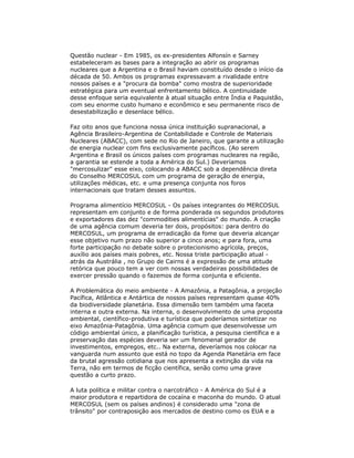 Questão nuclear - Em 1985, os ex-presidentes Alfonsín e Sarney
estabeleceram as bases para a integração ao abrir os programas
nucleares que a Argentina e o Brasil haviam constituído desde o início da
década de 50. Ambos os programas expressavam a rivalidade entre
nossos países e a "procura da bomba" como mostra de superioridade
estratégica para um eventual enfrentamento bélico. A continuidade
desse enfoque seria equivalente à atual situação entre Índia e Paquistão,
com seu enorme custo humano e econômico e seu permanente risco de
desestabilização e desenlace bélico.
Faz oito anos que funciona nossa única instituição supranacional, a
Agência Brasileiro-Argentina de Contabilidade e Controle de Materiais
Nucleares (ABACC), com sede no Rio de Janeiro, que garante a utilização
de energia nuclear com fins exclusivamente pacíficos. (Ao serem
Argentina e Brasil os únicos países com programas nucleares na região,
a garantia se estende a toda a América do Sul.) Deveríamos
"mercosulizar" esse eixo, colocando a ABACC sob a dependência direta
do Conselho MERCOSUL com um programa de geração de energia,
utilizações médicas, etc. e uma presença conjunta nos foros
internacionais que tratam desses assuntos.
Programa alimentício MERCOSUL - Os países integrantes do MERCOSUL
representam em conjunto e de forma ponderada os segundos produtores
e exportadores das dez "commodities alimentícias" do mundo. A criação
de uma agência comum deveria ter dois, propósitos: para dentro do
MERCOSUL, um programa de erradicação da fome que deveria alcançar
esse objetivo num prazo não superior a cinco anos; e para fora, uma
forte participação no debate sobre o protecionismo agrícola, preços,
auxílio aos países mais pobres, etc. Nossa triste participação atual -
atrás da Austrália , no Grupo de Cairns é a expressão de uma atitude
retórica que pouco tem a ver com nossas verdadeiras possibilidades de
exercer pressão quando o fazemos de forma conjunta e eficiente.
A Problemática do meio ambiente - A Amazônia, a Patagônia, a projeção
Pacífica, Atlântica e Antártica de nossos países representam quase 40%
da biodiversidade planetária. Essa dimensão tem também uma faceta
interna e outra externa. Na interna, o desenvolvimento de uma proposta
ambiental, científico-produtiva e turística que poderíamos sintetizar no
eixo Amazônia-Patagônia. Uma agência comum que desenvolvesse um
código ambiental único, a planificação turística, a pesquisa científica e a
preservação das espécies deveria ser um fenomenal gerador de
investimentos, empregos, etc.. Na externa, deveríamos nos colocar na
vanguarda num assunto que está no topo da Agenda Planetária em face
da brutal agressão cotidiana que nos apresenta a extinção da vida na
Terra, não em termos de ficção científica, senão como uma grave
questão a curto prazo.
A luta política e militar contra o narcotráfico - A América do Sul é a
maior produtora e repartidora de cocaína e maconha do mundo. O atual
MERCOSUL (sem os países andinos) é considerado uma "zona de
trânsito" por contraposição aos mercados de destino como os EUA e a
 