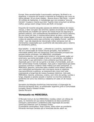Europa. Essa caracterização é equivocada e perigosa. No Brasil e na
Argentina, o consumo de cocaína e maconha se multiplicou por cinco na
última década. Só em duas cidades - Buenos Aires e São Paulo - moram
30 milhões de habitantes. A metodologia que nos considera "zona de
transito" é quase a mesma que dizer "quanto mais consumam os latinos,
melhor, porque assim chega menos aos EUA e à Europa".
Enquanto tal inocente estupidez passeia de elefante debaixo de nossos
narizes, o fator corruptor dos enormes capitais envolvidos em tal tráfico
está fazendo seu trabalho por dentro de nossas forças de segurança e
partidos políticos, com conseqüências devastadoras num futuro próximo.
Do meu ponto de vista, é imprescindível deixar de olhar o outro lado
frente a esse flagelo e encarar com decisão o debate com nossos países
irmãos do sistema andino para enfrentar uma batalha frontal - política e
militar - que não dependa da intervenção militar extrazona nem de
mendicantes cooperações que usualmente são desviadas para o sistema
de clientelismo político.
Essa batalha - a mãe de todas -, enfrentá-la e vencê-la, representará
não só a preservação de nossas futuras gerações, mas também a
maioridade política para nos sentarmos como acionistas principais dos
grandes temas universais. Um MERCOSUL consolidado
institucionalmente, com vocação para construir uma grande nação sul-
americana, que tenha derrotado a fome e o narcotráfico, controlado o
risco nuclear e que administre o meio ambiente que Deus pôs à sua
disposição para o bem de sua gente e de toda a humanidade, será um
ator central desse mundo multipolar, mais justo e responsável que todos
queremos contribuir a edificar neste milênio que está começando. O
MERCOSUL pequeno, perfurado pelos conflitos entre lobbies setoriais,
sem instituições permanentes nem uma épica moral ou objetivos
macroeconômicos e políticos, se dissolverá sem choro nem vela,
engrossando a longa lista de nossos fracassos históricos. Voto pelo
MERCOSUL máximo, ambicioso, criativo, com ritmo de samba, cumbia e
tango, disposto a apostar pesado e resolver os enormes problemas
pendentes tal como nos reclama a cidadania em cada um de nossos
países.
Secretário de Relações Econômicas Internacionais e Cooperação da
Província de Buenos Aires, ex-embaixador argentino junto à Comunidade
Européia, Brasil e Estados Unidos.
Gazeta Mercantil
Venezuela no MERCOSUL
O Mercado Comum do Sul (MERCOSUL) recebeu ontem um reforço de
peso, no momento em que sócios fundadores do bloco econômico
começam a demonstrar a preferência pela negociação de acordos
comerciais bilaterais com os Estados Unidos.
O presidente venezuelano, Hugo Chávez, disse ontem ao presidente
Fernando Henrique Cardoso que a Venezuela decidiu aderir ao
 
