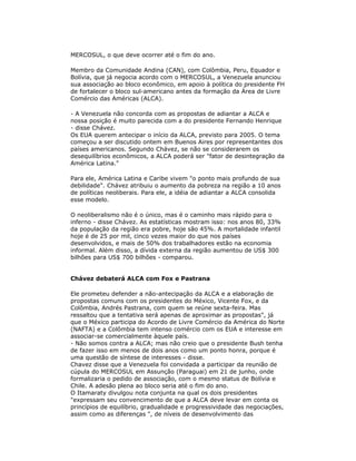 MERCOSUL, o que deve ocorrer até o fim do ano.
Membro da Comunidade Andina (CAN), com Colômbia, Peru, Equador e
Bolívia, que já negocia acordo com o MERCOSUL, a Venezuela anunciou
sua associação ao bloco econômico, em apoio à política do presidente FH
de fortalecer o bloco sul-americano antes da formação da Área de Livre
Comércio das Américas (ALCA).
- A Venezuela não concorda com as propostas de adiantar a ALCA e
nossa posição é muito parecida com a do presidente Fernando Henrique
- disse Chávez.
Os EUA querem antecipar o início da ALCA, previsto para 2005. O tema
começou a ser discutido ontem em Buenos Aires por representantes dos
países americanos. Segundo Chávez, se não se considerarem os
desequilíbrios econômicos, a ALCA poderá ser "fator de desintegração da
América Latina."
Para ele, América Latina e Caribe vivem "o ponto mais profundo de sua
debilidade". Chávez atribuiu o aumento da pobreza na região a 10 anos
de políticas neoliberais. Para ele, a idéia de adiantar a ALCA consolida
esse modelo.
O neoliberalismo não é o único, mas é o caminho mais rápido para o
inferno - disse Chávez. As estatísticas mostram isso: nos anos 80, 33%
da população da região era pobre, hoje são 45%. A mortalidade infantil
hoje é de 25 por mil, cinco vezes maior do que nos países
desenvolvidos, e mais de 50% dos trabalhadores estão na economia
informal. Além disso, a dívida externa da região aumentou de US$ 300
bilhões para US$ 700 bilhões - comparou.
Chávez debaterá ALCA com Fox e Pastrana
Ele prometeu defender a não-antecipação da ALCA e a elaboração de
propostas comuns com os presidentes do México, Vicente Fox, e da
Colômbia, Andrés Pastrana, com quem se reúne sexta-feira. Mas
ressaltou que a tentativa será apenas de aproximar as propostas", já
que o México participa do Acordo de Livre Comércio da América do Norte
(NAFTA) e a Colômbia tem intenso comércio com os EUA e interesse em
associar-se comercialmente àquele país.
- Não somos contra a ALCA; mas não creio que o presidente Bush tenha
de fazer isso em menos de dois anos como um ponto honra, porque é
uma questão de síntese de interesses - disse.
Chavez disse que a Venezuela foi convidada a participar da reunião de
cúpula do MERCOSUL em Assunção (Paraguai) em 21 de junho, onde
formalizaria o pedido de associação, com o mesmo status de Bolívia e
Chile. A adesão plena ao bloco seria até o fim do ano.
O Itamaraty divulgou nota conjunta na qual os dois presidentes
"expressam seu convencimento de que a ALCA deve levar em conta os
princípios de equilíbrio, gradualidade e progressividade das negociações,
assim como as diferenças ", de níveis de desenvolvimento das
 