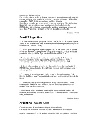 economias do hemisfério .
Em Montevidéu, o anúncio de que o governo uruguaio pretende assinar
acordo bilateral com os EUA e negociar - sem os sócios do MERCOSUL -
a adesão à ALCA divide os partidos políticos do país.
Na própria coalizão governamental de centro-direita, o líder do Partido
Nacional, o ex-presidente Luis Lacalle, um dos fundadores do
MERCOSUL, advertiu que a negociação solitária só poderia ocorrer no
caso de a Argentina e o Brasil adotarem posição semelhante.
Zero Hora 04/04/01
Brasil X Argentina
• Os EUA querem antecipar para 2003 a criação da ALCA, prevista para
2005. A ALCA será uma área de livre comércio abrangendo todos países
americanos,, menos Cuba.]
• O Brasil quer negociar a participação a ALCA em bloco com os países
sócios do MERCOSUL (Argentina, Uruguai e Paraguai), o que daria aos
parceiros mais poder de fogo nas discussões com os EUA.
• A crise econômica na Argentina e a necessidade de forte apoio
financeiro externo torna o país sensível aos argumentos norte-
americanos e propenso a um acordo de comércio com os EUA.
• O Brasil não deseja a antecipação da ALCA diante da fragilidade do
MERCOSUL, causada pelas divergências internas e alimentadas pela
crise argentina.
• O Uruguai já se mostra favorável a um acordo direto com os EUA.
Dentro do bloco, só o Paraguai ainda mantém posição semelhante à do
Brasil
• O MERCOSUL recebeu esta semana o apoio da Venezuela, contra a
antecipação da ALCA, mas o bloco, apesar dos discursos otimistas,
parece estar se desintegrando.
• Em Buenos Aires, ministros de finanças definirão uma agenda de
negociação para ser analisada no encontro dos presidentes, no final do
mês, em Quebec.
Zero Hora 04/04/01
Argentina - Quadro Atual
Crescimento na Argentina ampliou as desigualdades
PIB expandiu-se quase 50% na década; a população empobrece
Mesmo tendo vivido na década recém-encerrada seu período de maior
 