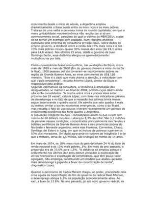 crescimento desde o início do século, a Argentina ampliou
dramaticamente o fosso social entre os mais ricos e os mais pobres.
Trata-se de uma velha e perversa ironia do mundo capitalista, em que a
mera contabilidade macroeconômica não resulta por si só em
aprimoramento social, paradoxo do qual o vizinho do MERCOSUL acaba
de se tornar um exemplo bem acabado. Num relatório analítico
elaborado pela empresa de consultoria privada Equis, sobre dados do
próprio governo, a distância entre a renda dos 10% mais ricos e a dos
10% mais pobres cresceu quase 30% nesses dez anos (de 19,3 vezes
para 24,8 vezes). Nos últimos 25 anos, desde o governo de Juan
Domingo Perón, essa distância alargou-se geometricamente:
multiplicou-se por três.
Como conseqüência desse desequilíbrio, nas avaliações da Equis, entre
maio de 1999 e maio de 2000 (fim do governo Menem e início do de De
la Rua), 1000 pessoas por dia tornaram-se tecnicamente pobres na
região da Grande Buenos Aires, ao viver com menos de US$ 120
mensais. "Este é o dado que mais chama a atenção, a velocidade com
que o país empobrece", ressalta Artemio López, diretor da Equis e
responsável pela análise.
Segundo estimativas da consultora, a tendência à ampliação das
desigualdades se manteve ao final de 2000, período cujos dados ainda
não estão consolidados. "A brecha entre ricos e pobres deve estar
próxima das 26 vezes", calcula López, com base nos indicadores prévios
de desemprego e no fato de que a recessão dos últimos trinta meses
segue deteriorando o quadro social. Ele admite que este quadro é mais
ou menos similar a outras economias emergentes, como a do Brasil,
mas ressalta o fato de que poucos viveram recentemente um período de
crescimento econômico tão forte quanto a Argentina.
A população indigente do país - considerados assim os que vivem com
menos de 60 dólares mensais - alcançou 8,3% do total. São 3,1 milhões
de pessoas nessas condições, concentrados principalmente nas favelas e
bolsões periféricos da Grande Buenos Aires e nas províncias pobres do
Nordeste e Noroeste argentino, entre elas Formosa, Corrientes, Chaco,
Santiago del Estero e Jujuy, em que os índices de pobreza superam os
50% dos moradores. Um dado agravante no volume de indigência é o de
que a metade, cerca de 1,5 milhão, são crianças de menos de 14 anos.
Em maio de 1974, os 10% mais ricos do país detinham 24 % do total de
renda nacional e os 10% mais pobres, 3%. Em maio do ano passado, a
proporção era de 37,5% para 1,5%. "A distância se ampliou porque o
crescimento nos últimos dez anos esteve vinculado à exploração de
ativos financeiros e exportação de commodities, que têm pouco valor
agregado, não emprega, constituindo um modelo que acabou gerando
mais desemprego e jogando a favor da concentração de renda",
diagnostica López.
Quando o peronismo de Carlos Menem chegou ao poder, precipitado pela
crise aguda da hiperinflação do fim do governo do radical Raúl Alfonsín,
o desemprego atingia 6,3% da população economicamente ativa. Ao
sair, a taxa de 13 8%. No ano passado, já sob novo governo radical, de
 