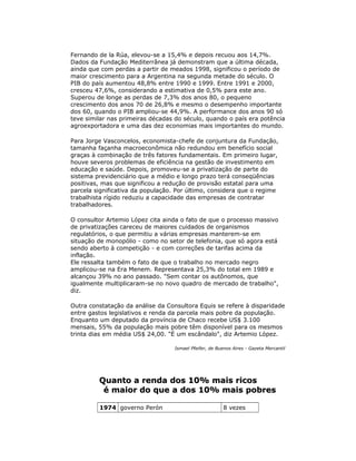 Fernando de la Rúa, elevou-se a 15,4% e depois recuou aos 14,7%.
Dados da Fundação Mediterrânea já demonstram que a última década,
ainda que com perdas a partir de meados 1998, significou o período de
maior crescimento para a Argentina na segunda metade do século. O
PIB do país aumentou 48,8% entre 1990 e 1999. Entre 1991 e 2000,
cresceu 47,6%, considerando a estimativa de 0,5% para este ano.
Superou de longe as perdas de 7,3% dos anos 80, o pequeno
crescimento dos anos 70 de 26,8% e mesmo o desempenho importante
dos 60, quando o PIB ampliou-se 44,9%. A performance dos anos 90 só
teve similar nas primeiras décadas do século, quando o país era potência
agroexportadora e uma das dez economias mais importantes do mundo.
Para Jorge Vasconcelos, economista-chefe de conjuntura da Fundação,
tamanha façanha macroeconômica não redundou em benefício social
graças à combinação de três fatores fundamentais. Em primeiro lugar,
houve severos problemas de eficiência na gestão de investimento em
educação e saúde. Depois, promoveu-se a privatização de parte do
sistema previdenciário que a médio e longo prazo terá conseqüências
positivas, mas que significou a redução de provisão estatal para uma
parcela significativa da população. Por último, considera que o regime
trabalhista rígido reduziu a capacidade das empresas de contratar
trabalhadores.
O consultor Artemio López cita ainda o fato de que o processo massivo
de privatizações careceu de maiores cuidados de organismos
regulatórios, o que permitiu a várias empresas manterem-se em
situação de monopólio - como no setor de telefonia, que só agora está
sendo aberto à competição - e com correções de tarifas acima da
inflação.
Ele ressalta também o fato de que o trabalho no mercado negro
amplicou-se na Era Menem. Representava 25,3% do total em 1989 e
alcançou 39% no ano passado. "Sem contar os autônomos, que
igualmente multiplicaram-se no novo quadro de mercado de trabalho",
diz.
Outra constatação da análise da Consultora Equis se refere à disparidade
entre gastos legislativos e renda da parcela mais pobre da população.
Enquanto um deputado da província de Chaco recebe US$ 3.100
mensais, 55% da população mais pobre têm disponível para os mesmos
trinta dias em média US$ 24,00. "É um escândalo", diz Artemio López.
Ismael Pfeifer, de Buenos Aires - Gazeta Mercantil
Quanto a renda dos 10% mais ricosQuanto a renda dos 10% mais ricos
é maior do que a dos 10% mais pobresé maior do que a dos 10% mais pobres
1974 governo Perón 8 vezes
 